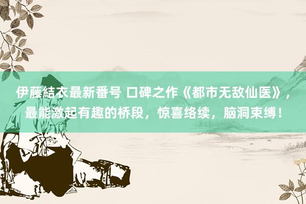 伊藤結衣最新番号 口碑之作《都市无敌仙医》，最能激起有趣的桥段，惊喜络续，脑洞束缚！