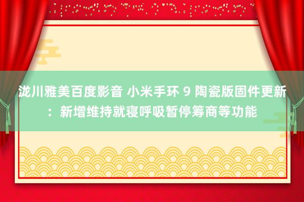 泷川雅美百度影音 小米手环 9 陶瓷版固件更新：新增维持就寝呼吸暂停筹商等功能