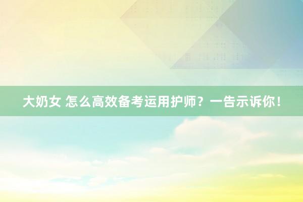 大奶女 怎么高效备考运用护师？一告示诉你！