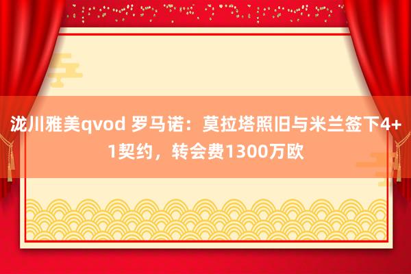 泷川雅美qvod 罗马诺：莫拉塔照旧与米兰签下4+1契约，转会费1300万欧