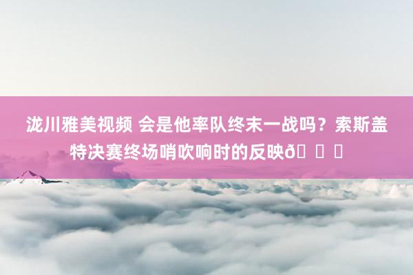 泷川雅美视频 会是他率队终末一战吗？索斯盖特决赛终场哨吹响时的反映?