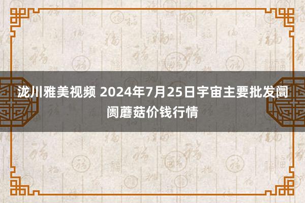 泷川雅美视频 2024年7月25日宇宙主要批发阛阓蘑菇价钱行情