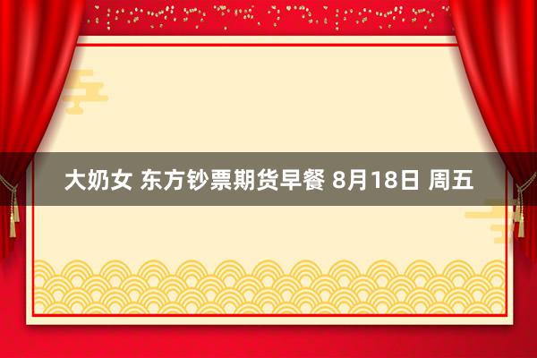 大奶女 东方钞票期货早餐 8月18日 周五