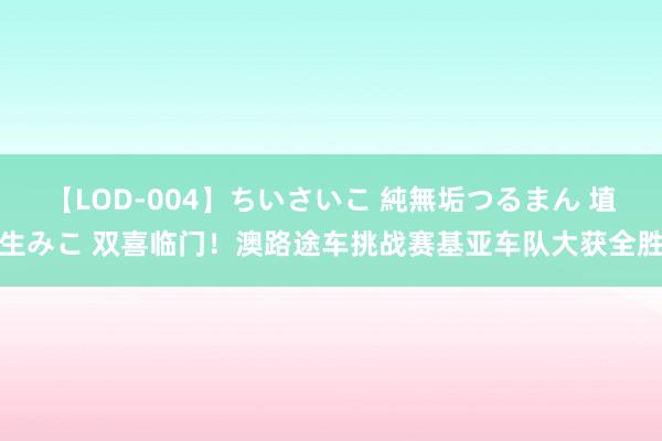 【LOD-004】ちいさいこ 純無垢つるまん 埴生みこ 双喜临门！澳路途车挑战赛基亚车队大获全胜