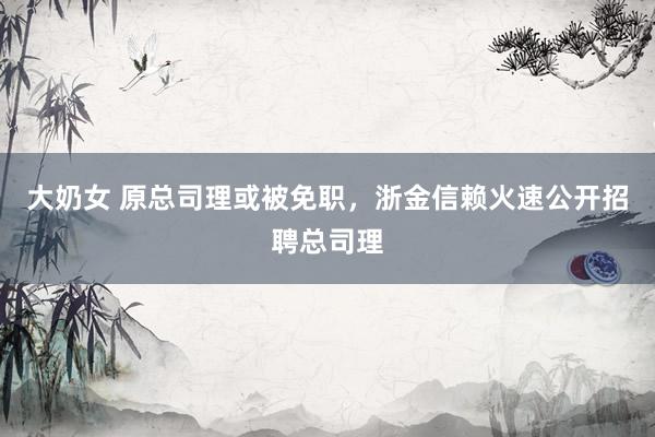 大奶女 原总司理或被免职，浙金信赖火速公开招聘总司理