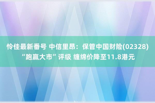 怜佳最新番号 中信里昂：保管中国财险(02328)“跑赢大市”评级 缠绵价降至11.8港元