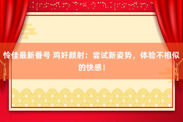 怜佳最新番号 鸡奸颜射：尝试新姿势，体验不相似的快感！