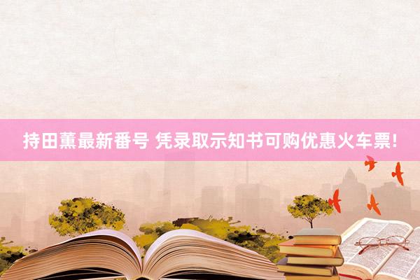 持田薫最新番号 凭录取示知书可购优惠火车票!