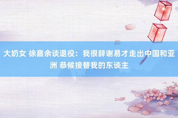 大奶女 徐嘉余谈退役：我很辞谢易才走出中国和亚洲 恭候接替我的东谈主