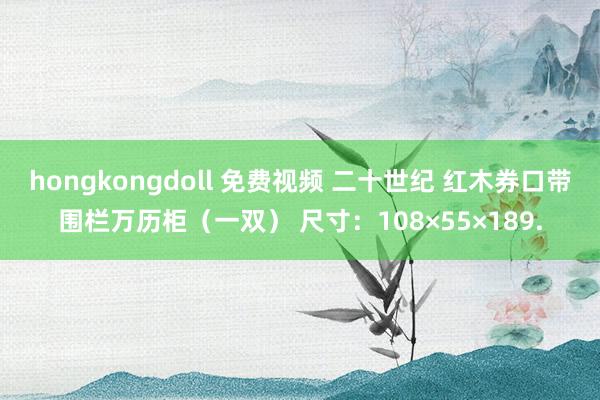 hongkongdoll 免费视频 二十世纪 红木券口带围栏万历柜(一双) 尺寸:108×55×189.