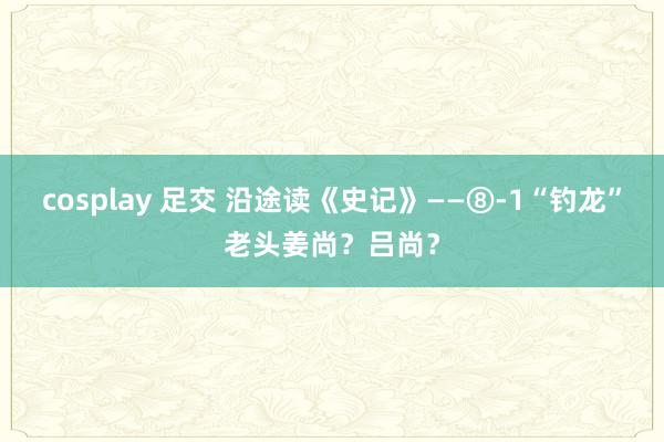 cosplay 足交 沿途读《史记》——⑧-1“钓龙”老头姜尚？吕尚？