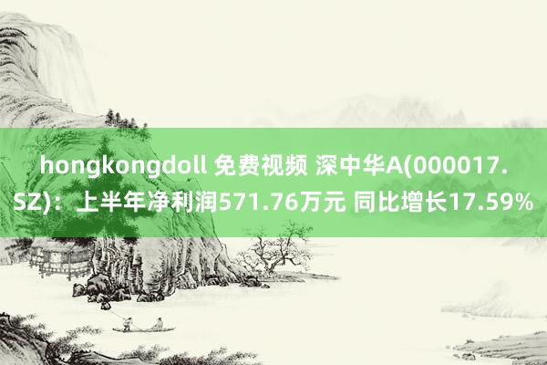 hongkongdoll 免费视频 深中华A(000017.SZ)：上半年净利润571.76万元 同比增长17.59%