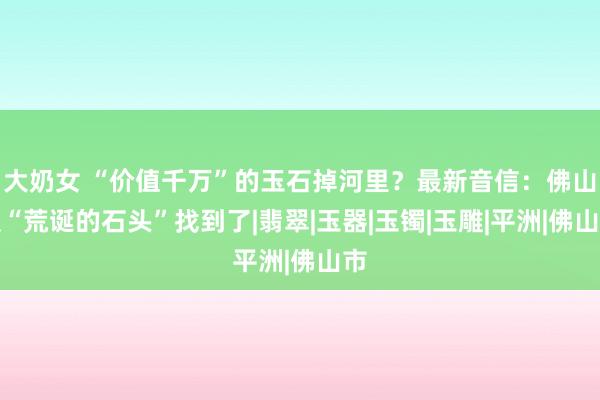 大奶女 “价值千万”的玉石掉河里？最新音信：佛山版“荒诞的石头”找到了|翡翠|玉器|玉镯|玉雕|平洲|佛山市