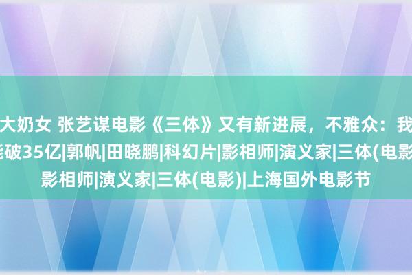 大奶女 张艺谋电影《三体》又有新进展，不雅众：我想说，这片票房能破35亿|郭帆|田晓鹏|科幻片|影相师|演义家|三体(电影)|上海国外电影节