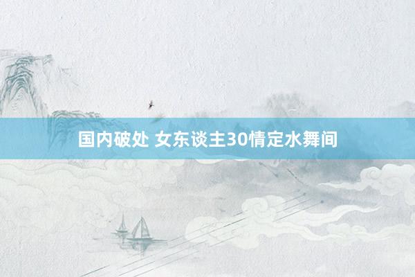 国内破处 女东谈主30情定水舞间
