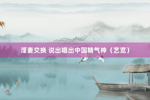 淫妻交换 说出唱出中国精气神（艺览）