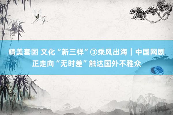 精美套图 文化“新三样”③乘风出海｜中国网剧正走向“无时差”触达国外不雅众