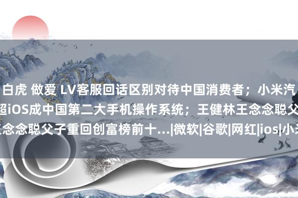 白虎 做爱 LV客服回话区别对待中国消费者；小米汽车销量连气儿下落；鸿蒙超iOS成中国第二大手机操作系统；王健林王念念聪父子重回创富榜前十...|微软|谷歌|网红|ios|小米集团|中国商场