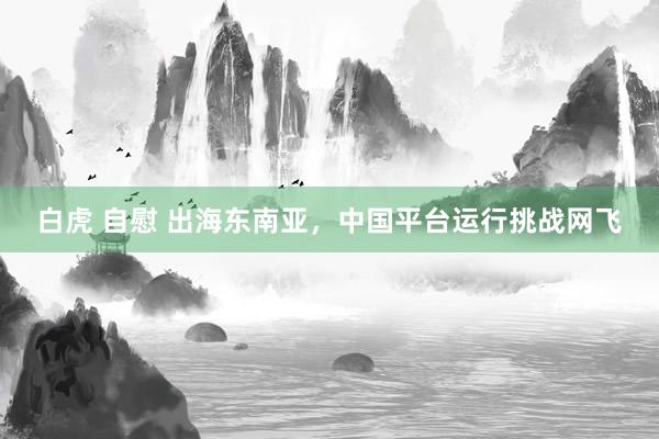 白虎 自慰 出海东南亚，中国平台运行挑战网飞