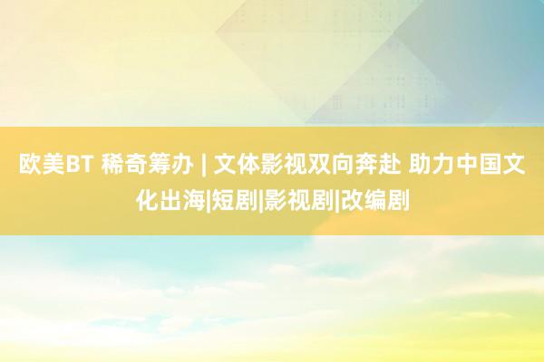欧美BT 稀奇筹办 | 文体影视双向奔赴 助力中国文化出海|短剧|影视剧|改编剧