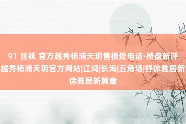 91 丝袜 官方越秀杨浦天玥售楼处电话·楼盘新评测@越秀杨浦天玥官方网站|江湾|长海|五角场|舒徐雅居新篇章