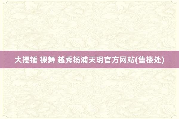 大摆锤 裸舞 越秀杨浦天玥官方网站(售楼处)