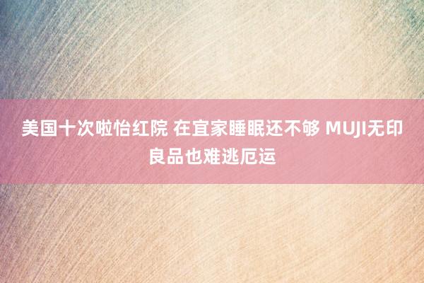 美国十次啦怡红院 在宜家睡眠还不够 MUJI无印良品也难逃厄运