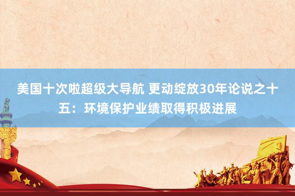 美国十次啦超级大导航 更动绽放30年论说之十五：环境保护业绩取得积极进展