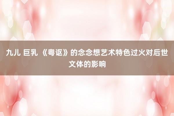九儿 巨乳 《粤讴》的念念想艺术特色过火对后世文体的影响
