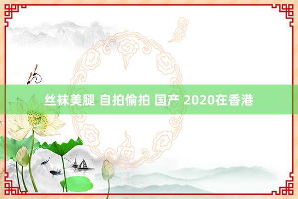 丝袜美腿 自拍偷拍 国产 2020在香港