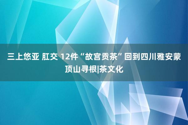 三上悠亚 肛交 12件“故宫贡茶”回到四川雅安蒙顶山寻根|茶文化