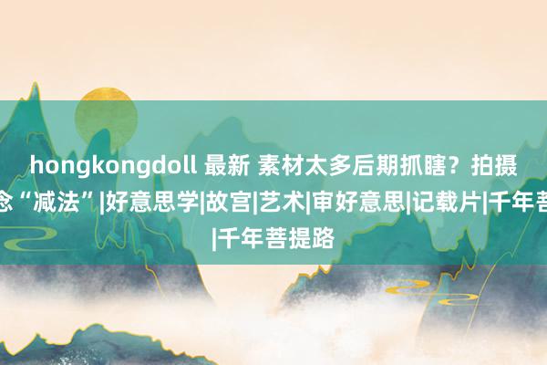 hongkongdoll 最新 素材太多后期抓瞎？拍摄前作念“减法”|好意思学|故宫|艺术|审好意思|记载片|千年菩提路