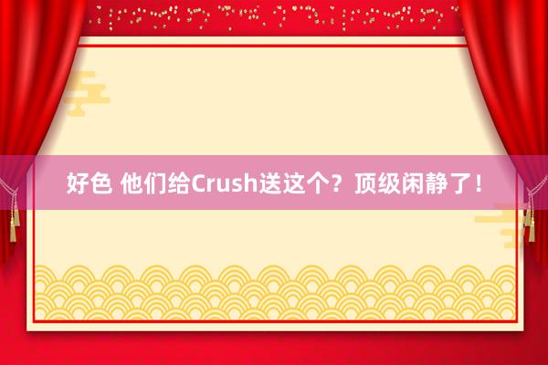 好色 他们给Crush送这个？顶级闲静了！