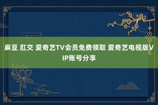 麻豆 肛交 爱奇艺TV会员免费领取 爱奇艺电视版VIP账号分享