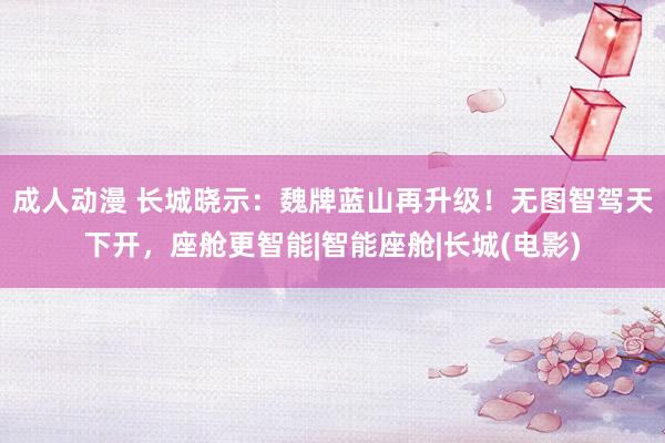 成人动漫 长城晓示：魏牌蓝山再升级！无图智驾天下开，座舱更智能|智能座舱|长城(电影)