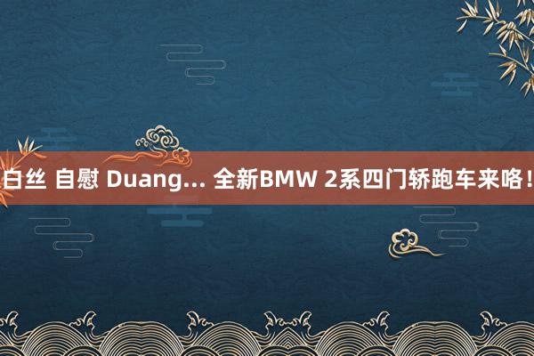 白丝 自慰 Duang... 全新BMW 2系四门轿跑车来咯！