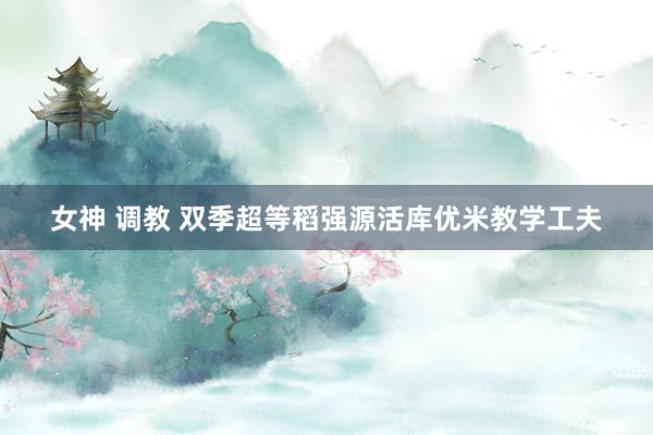女神 调教 双季超等稻强源活库优米教学工夫