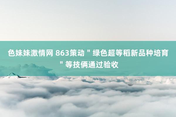 色妹妹激情网 863策动＂绿色超等稻新品种培育＂等技俩通过验收
