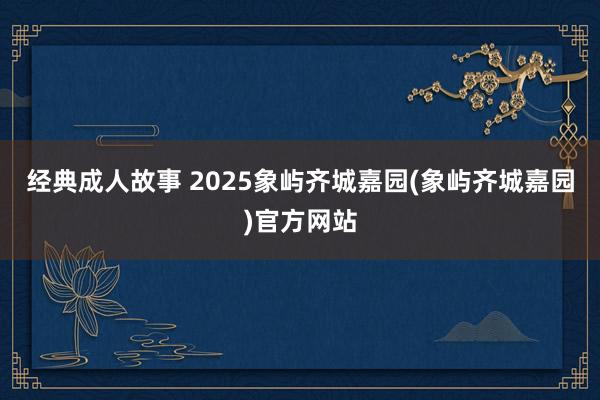 经典成人故事 2025象屿齐城嘉园(象屿齐城嘉园)官方网站