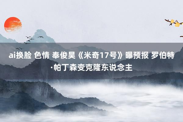 ai换脸 色情 奉俊昊《米奇17号》曝预报 罗伯特·帕丁森变克隆东说念主