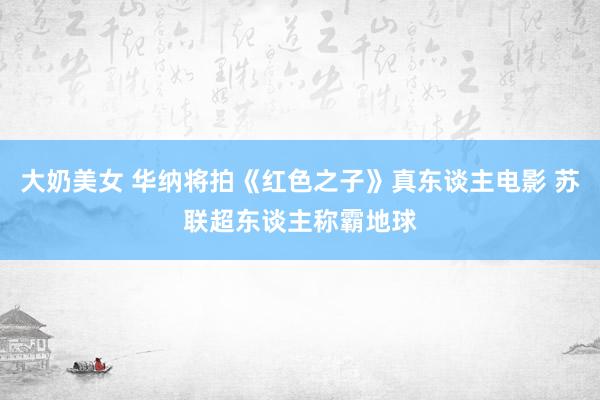 大奶美女 华纳将拍《红色之子》真东谈主电影 苏联超东谈主称霸地球