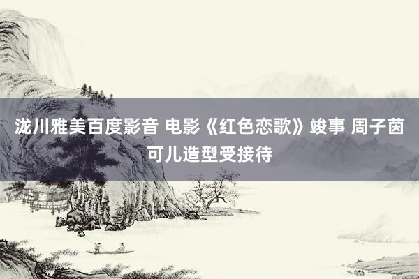 泷川雅美百度影音 电影《红色恋歌》竣事 周子茵可儿造型受接待