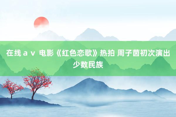 在线ａｖ 电影《红色恋歌》热拍 周子茵初次演出少数民族