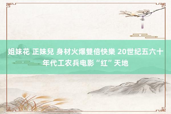 姐妹花 正妹兒 身材火爆雙倍快樂 20世纪五六十年代工农兵电影“红”天地