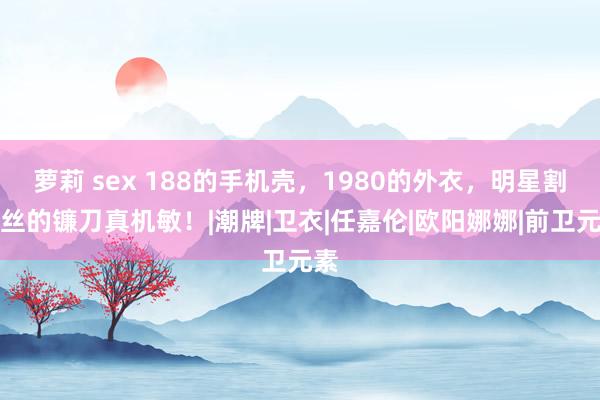萝莉 sex 188的手机壳，1980的外衣，明星割粉丝的镰刀真机敏！|潮牌|卫衣|任嘉伦|欧阳娜娜|前卫元素