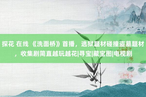 探花 在线 《洗面桥》首播，逃狱题材碰撞盗墓题材，收集剧简直越玩越花|寻宝|藏宝图|电视剧