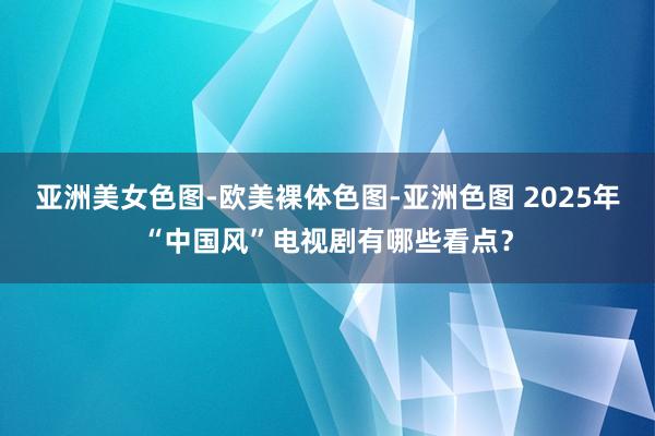 亚洲美女色图-欧美裸体色图-亚洲色图 2025年“中国风”电视剧有哪些看点？