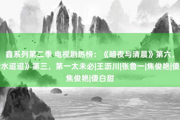 鑫系列第二季 电视剧热榜：《暗夜与清晨》第六，《活水迢迢》第三，第一太未必|王沥川|张鲁一|焦俊艳|傻白甜