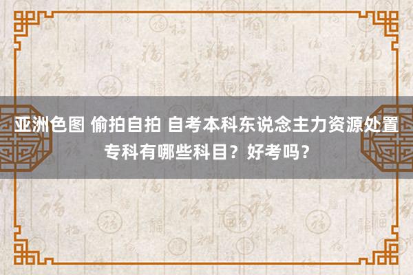 亚洲色图 偷拍自拍 自考本科东说念主力资源处置专科有哪些科目？好考吗？