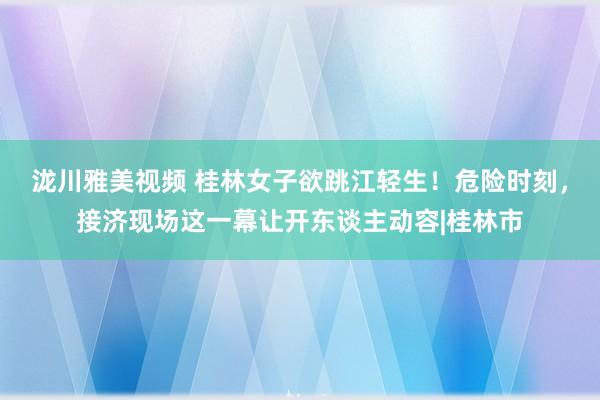 泷川雅美视频 桂林女子欲跳江轻生！危险时刻，接济现场这一幕让开东谈主动容|桂林市